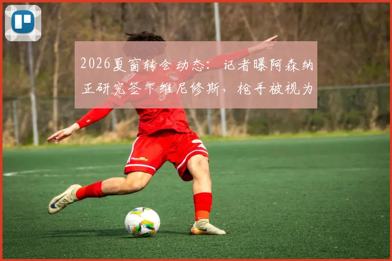 2026夏窗转会动态：记者曝阿森纳正研究签下维尼修斯，枪手被视为巴西前锋唯一潜在下家