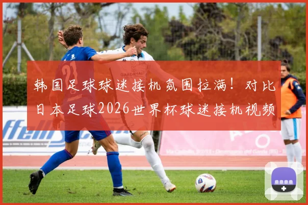 韩国足球球迷接机氛围拉满!对比日本足球2026世界杯球迷接机视频,文化差异太明显