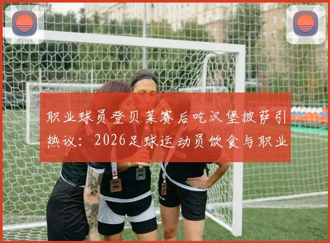 职业球员登贝莱赛后吃汉堡披萨引热议:2026足球运动员饮食与职业自律探讨
