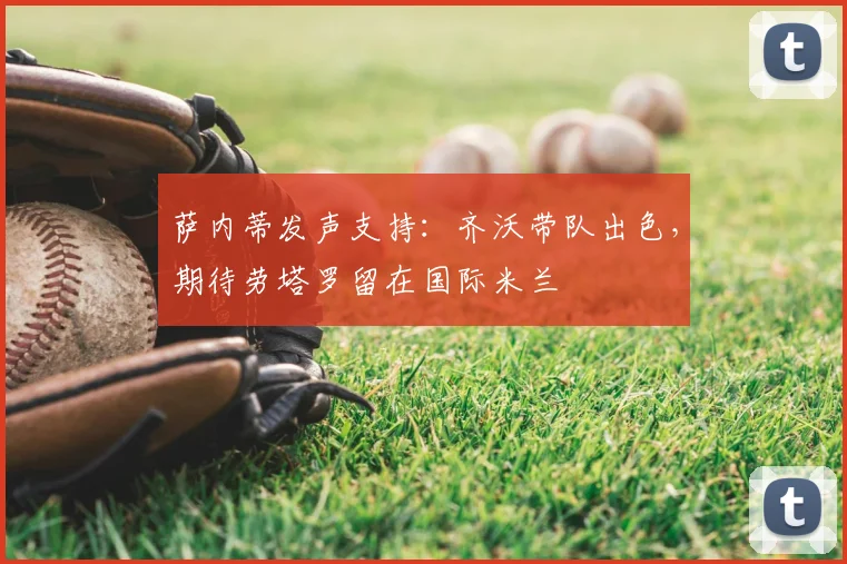 萨内蒂发声支持：齐沃带队出色，期待劳塔罗留在国际米兰