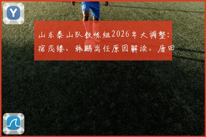 山东泰山队教练组2026年大调整：宿茂臻、韩鹏离任原因解读，唐田代理主教练上任面临哪些挑战
