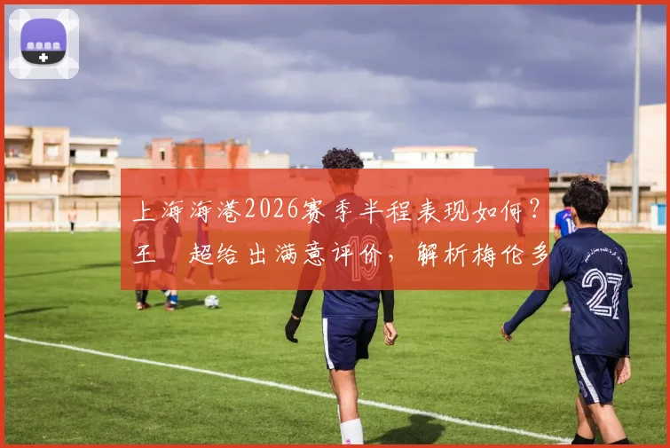 上海海港2026赛季半程表现如何？王燊超给出满意评价，解析梅伦多回归带来的关键变化