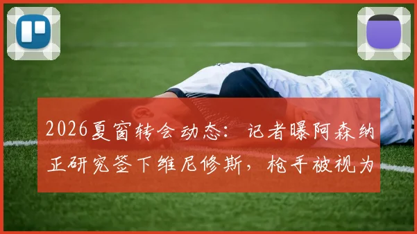 2026夏窗转会动态：记者曝阿森纳正研究签下维尼修斯，枪手被视为巴西前锋唯一潜在下家