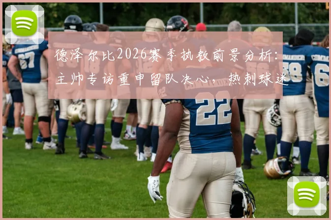 德泽尔比2026赛季执教前景分析:主帅专访重申留队决心,热刺球迷如何解读这份承诺
