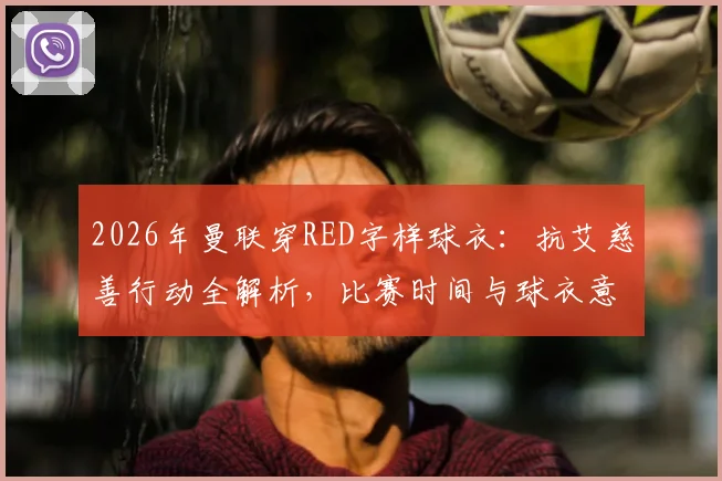 2026年曼联穿RED字样球衣:抗艾慈善行动全解析,比赛时间与球衣意义一览