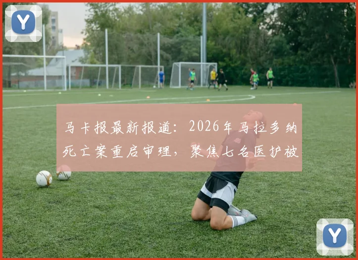 马卡报最新报道：2026年马拉多纳死亡案重启审理，聚焦七名医护被告今日出庭详情与案件核心争议点
