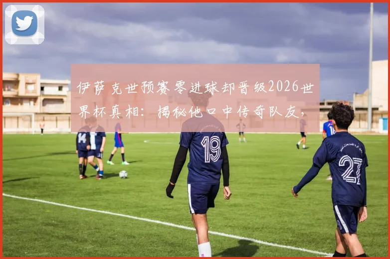 伊萨克世预赛零进球却晋级2026世界杯真相：揭秘他口中传奇队友，分析瑞典队关键战术