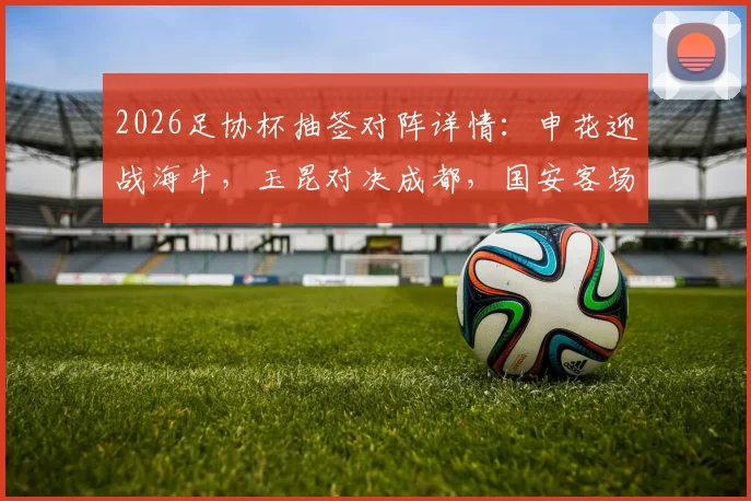 2026足协杯抽签对阵详情:申花迎战海牛,玉昆对决成都,国安客场挑战大连,最新分析与看点前瞻