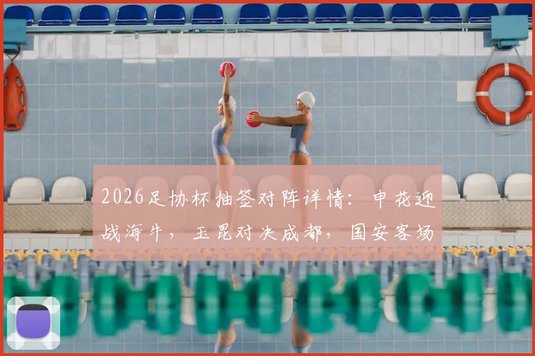 2026足协杯抽签对阵详情：申花迎战海牛，玉昆对决成都，国安客场挑战大连，最新分析与看点前瞻