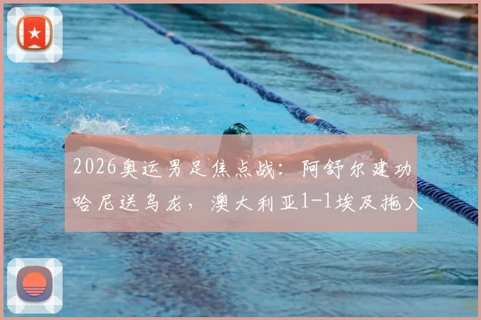 2026奥运男足焦点战：阿舒尔建功哈尼送乌龙，澳大利亚1-1埃及拖入加时，附晋级形势解读