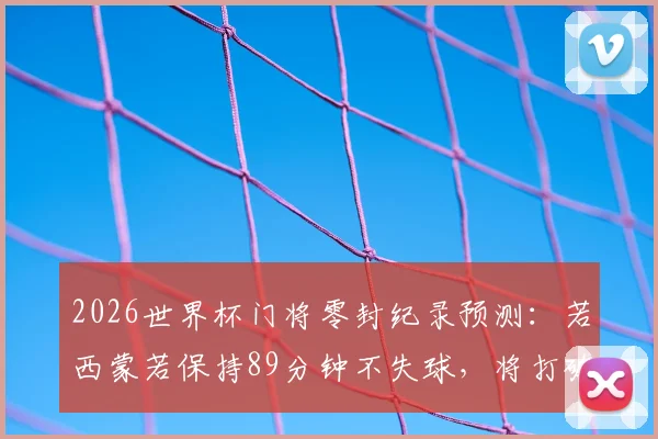 2026世界杯门将零封纪录预测：若西蒙若保持89分钟不失球，将打破历史最长不失球时间，附现役门将零封榜分析