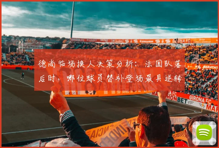 德尚临场换人决策分析：法国队落后时，哪位球员替补登场最具逆转效果？