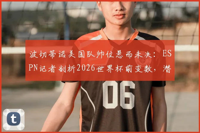 波切蒂诺美国队帅位悬而未决:ESPN记者剖析2026世界杯前变数,潜在继任者浮出水面