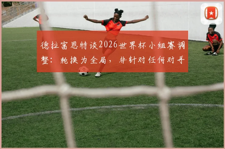 德拉富恩特谈2026世界杯小组赛调整:轮换为全局,非针对任何对手,详解西班牙队战术思路