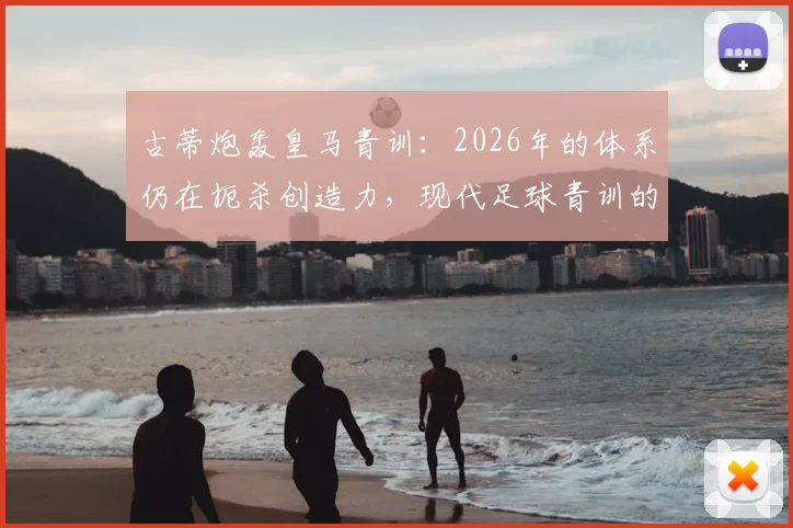 古蒂炮轰皇马青训：2026年的体系仍在扼杀创造力，现代足球青训的通病如何破局？