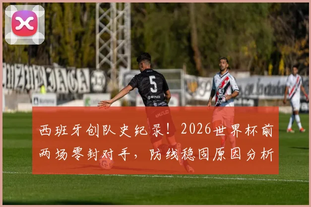 西班牙创队史纪录!2026世界杯前两场零封对手,防线稳固原因分析与对手盘点