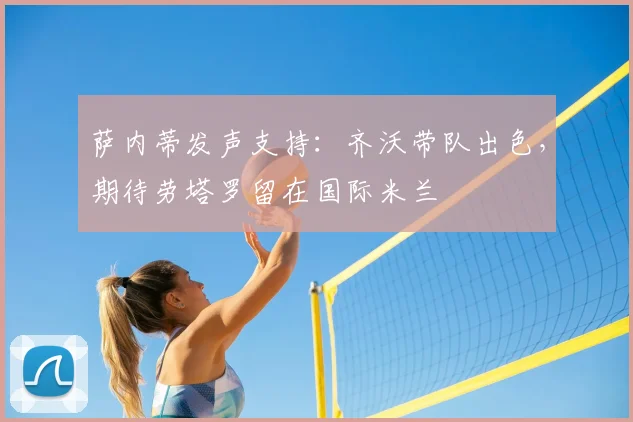 萨内蒂发声支持:齐沃带队出色,期待劳塔罗留在国际米兰