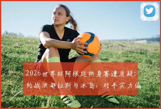 2026世界杯阿根廷热身赛遭质疑:约战洪都拉斯与冰岛,对手实力偏弱引西媒批评