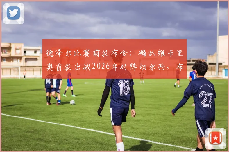 德泽尔比赛前发布会：确认维卡里奥首发出战2026年对阵切尔西，布莱顿主帅强调此役必须全取三分