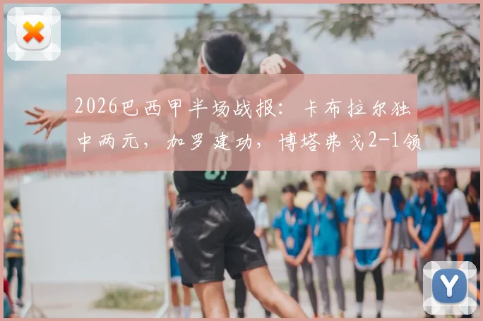 2026巴西甲半场战报:卡布拉尔独中两元,加罗建功,博塔弗戈2-1领先科林蒂安,附全场回看及积分榜分析