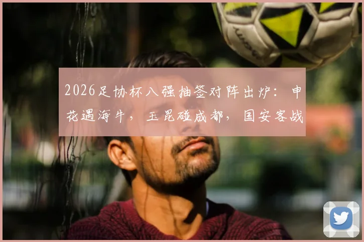 2026足协杯八强抽签对阵出炉：申花遇海牛，玉昆碰成都，国安客战大连，晋级前景深度解析