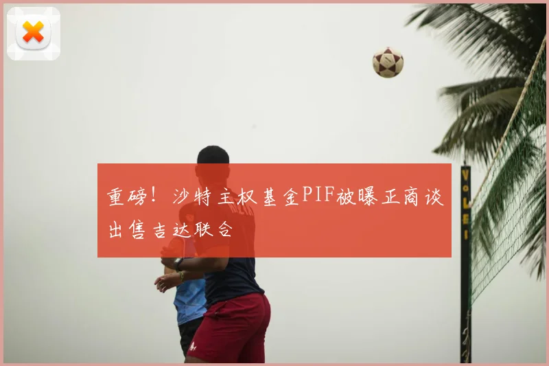 重磅！沙特主权基金PIF被曝正商谈出售吉达联合