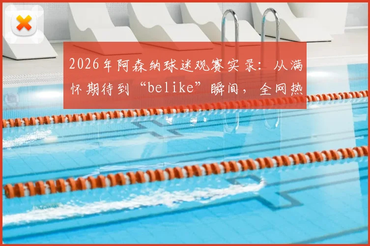 2026年阿森纳球迷观赛实录：从满怀期待到“belike”瞬间，全网热梗背后的真实心态解读
