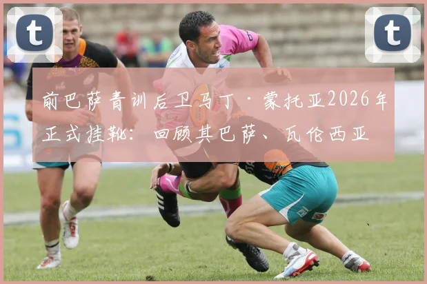 前巴萨青训后卫马丁·蒙托亚2026年正式挂靴：回顾其巴萨、瓦伦西亚生涯与退役感言