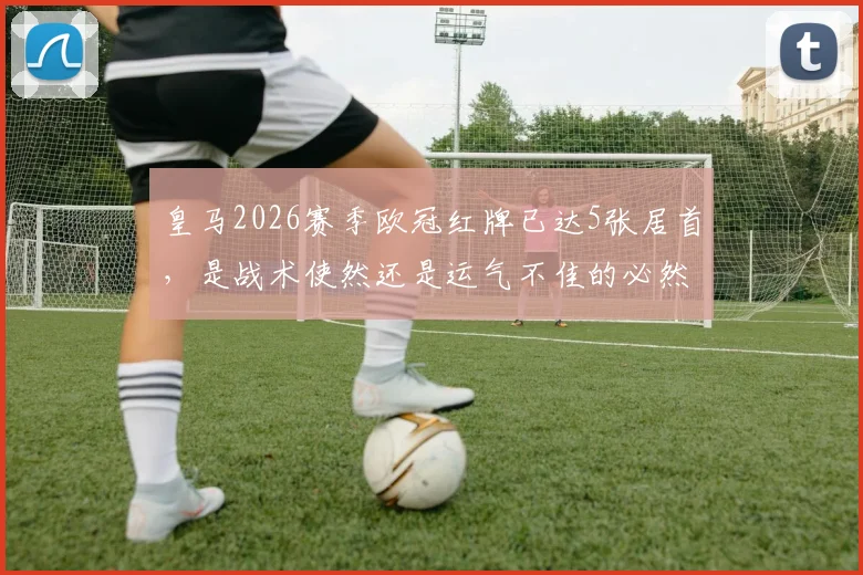 皇马2026赛季欧冠红牌已达5张居首，是战术使然还是运气不佳的必然结果？