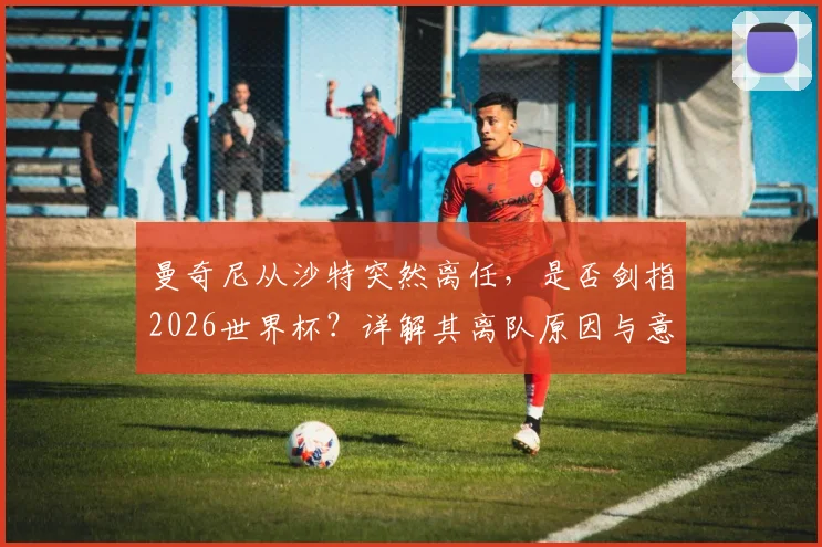 曼奇尼从沙特突然离任，是否剑指2026世界杯？详解其离队原因与意大利帅位变数
