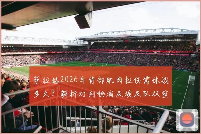 萨拉赫2026年背部肌肉拉伤需休战多久？解析对利物浦及埃及队双重打击，附潜在替代者分析