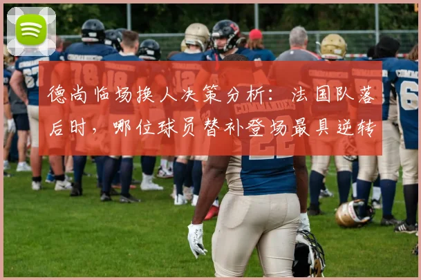 德尚临场换人决策分析：法国队落后时，哪位球员替补登场最具逆转效果？