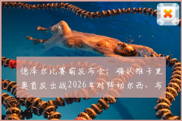 德泽尔比赛前发布会:确认维卡里奥首发出战2026年对阵切尔西,布莱顿主帅强调此役必须全取三分