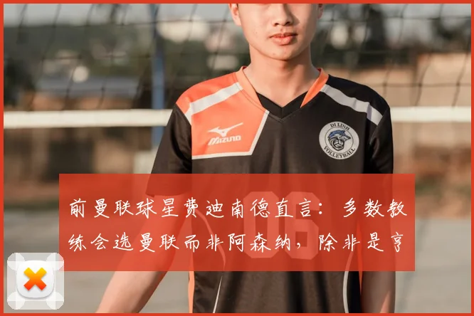 前曼联球星费迪南德直言：多数教练会选曼联而非阿森纳，除非是亨利维埃拉