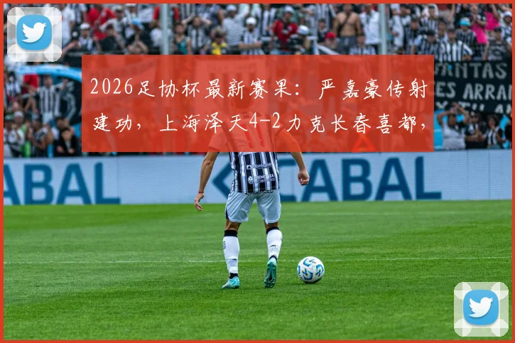 2026足协杯最新赛果:严嘉豪传射建功,上海泽天4-2力克长春喜都,解析泽天队年轻阵容崛起