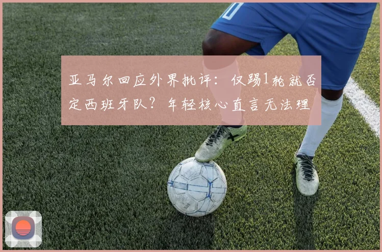 亚马尔回应外界批评:仅踢1轮就否定西班牙队?年轻核心直言无法理解,浅析2026前景与舆论压力