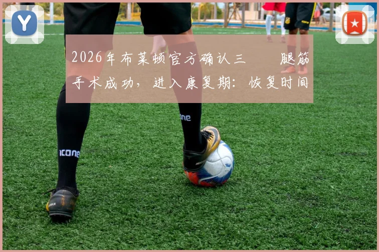 2026年布莱顿官方确认三笘薫腿筋手术成功，进入康复期：恢复时间、对球队影响及康复要点解析