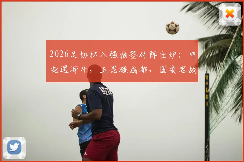 2026足协杯八强抽签对阵出炉：申花遇海牛，玉昆碰成都，国安客战大连，晋级前景深度解析