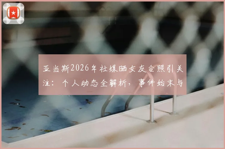 亚当斯2026年社媒晒女友合照引关注：个人动态全解析，事件始末与球迷讨论焦点汇总