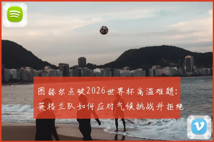 图赫尔点破2026世界杯高温难题:英格兰队如何应对气候挑战并拒绝找借口