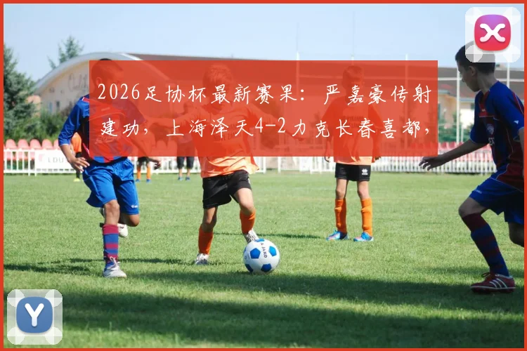 2026足协杯最新赛果:严嘉豪传射建功,上海泽天4-2力克长春喜都,解析泽天队年轻阵容崛起