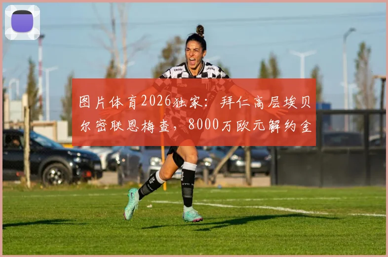 图片体育2026独家:拜仁高层埃贝尔密联恩梅查,8000万欧元解约金成焦点,夏窗转会悬念再起