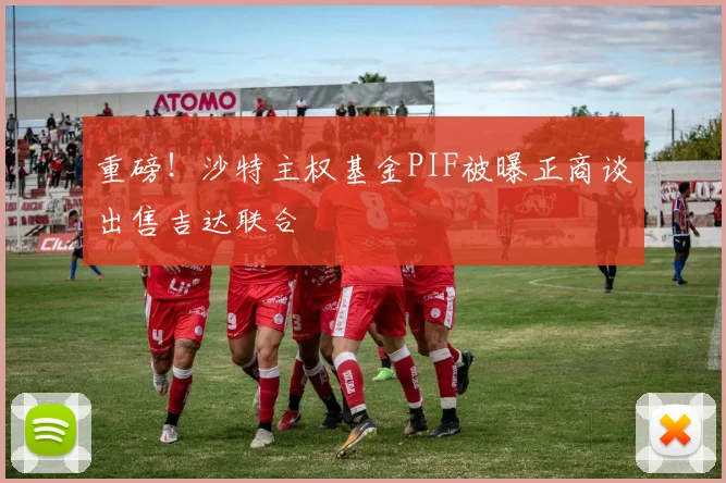 重磅！沙特主权基金PIF被曝正商谈出售吉达联合