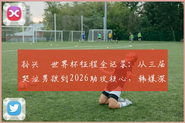 孙兴慜世界杯征程全记录：从三届哭泣男孩到2026助攻核心，韩媒深度剖析队长蜕变之路