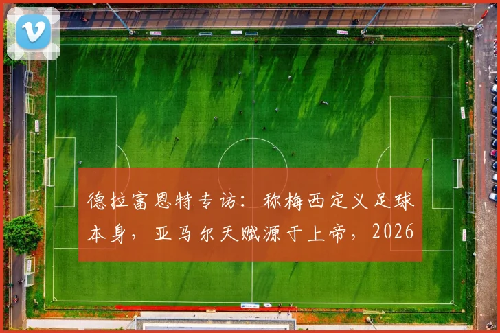 德拉富恩特专访：称梅西定义足球本身，亚马尔天赋源于上帝，2026前景分析