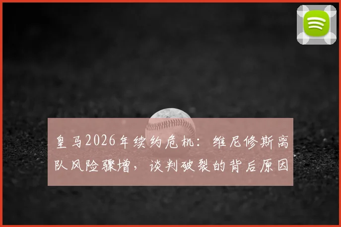 皇马2026年续约危机：维尼修斯离队风险骤增，谈判破裂的背后原因与潜在去向全解析