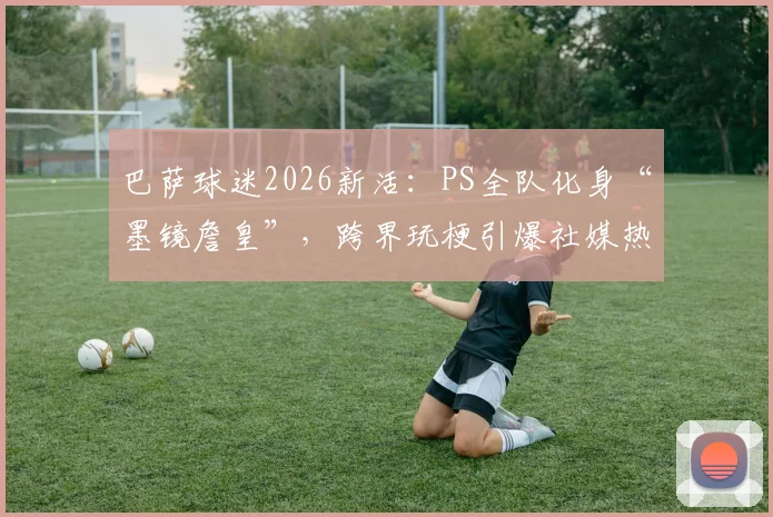 巴萨球迷2026新活：PS全队化身“墨镜詹皇”，跨界玩梗引爆社媒热议