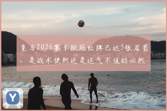 皇马2026赛季欧冠红牌已达5张居首，是战术使然还是运气不佳的必然结果？