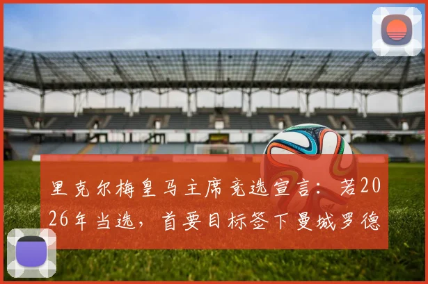 里克尔梅皇马主席竞选宣言:若2026年当选,首要目标签下曼城罗德里与哈兰德,解析两大巨星对皇马价值