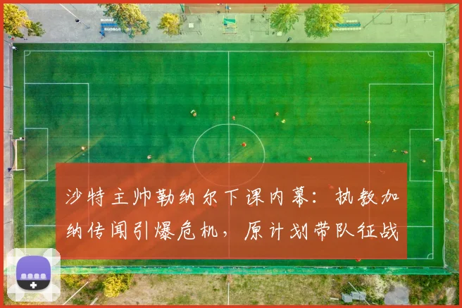 沙特主帅勒纳尔下课内幕：执教加纳传闻引爆危机，原计划带队征战2026世界杯全盘落空